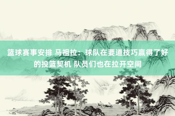 篮球赛事安排 马祖拉：球队在要道技巧赢得了好的投篮契机 队员们也在拉开空间