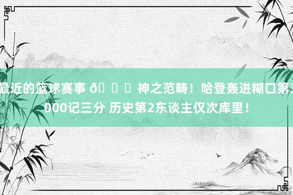 最近的篮球赛事 😀神之范畴！哈登轰进糊口第3000记三分 历史第2东谈主仅次库里！