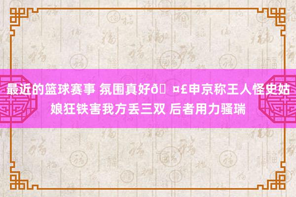 最近的篮球赛事 氛围真好🤣申京称王人怪史姑娘狂铁害我方丢三双 后者用力骚瑞