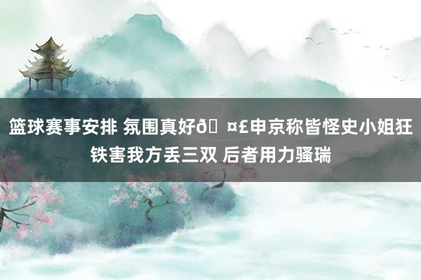 篮球赛事安排 氛围真好🤣申京称皆怪史小姐狂铁害我方丢三双 后者用力骚瑞