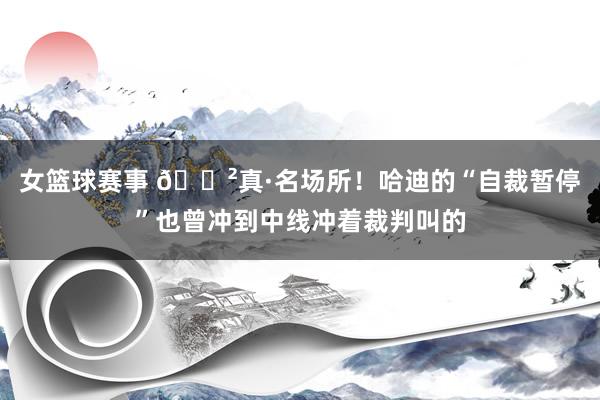 女篮球赛事 😲真·名场所！哈迪的“自裁暂停”也曾冲到中线冲着裁判叫的