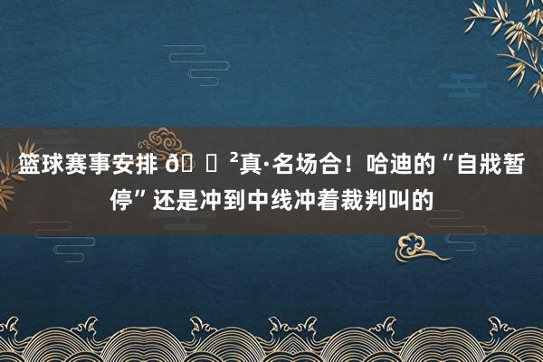 篮球赛事安排 😲真·名场合！哈迪的“自戕暂停”还是冲到中线冲着裁判叫的