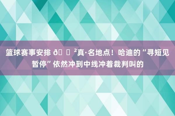 篮球赛事安排 😲真·名地点！哈迪的“寻短见暂停”依然冲到中线冲着裁判叫的