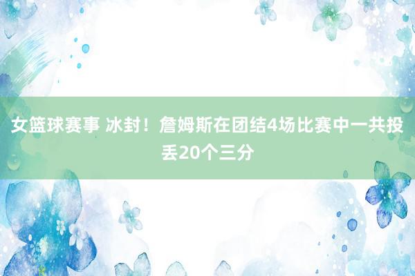 女篮球赛事 冰封！詹姆斯在团结4场比赛中一共投丢20个三分