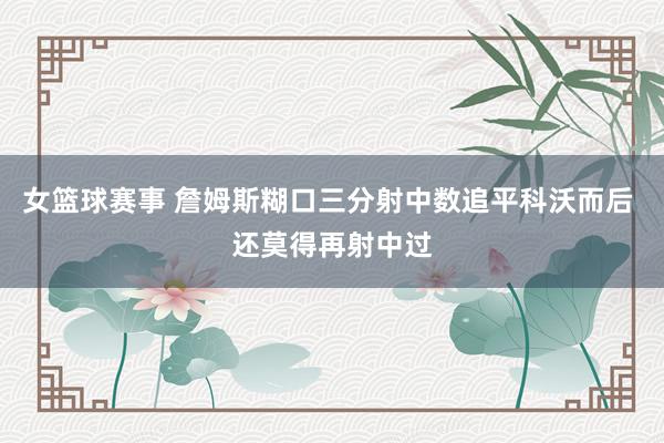 女篮球赛事 詹姆斯糊口三分射中数追平科沃而后 还莫得再射中过