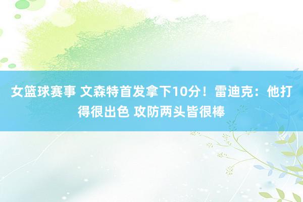 女篮球赛事 文森特首发拿下10分！雷迪克：他打得很出色 攻防两头皆很棒