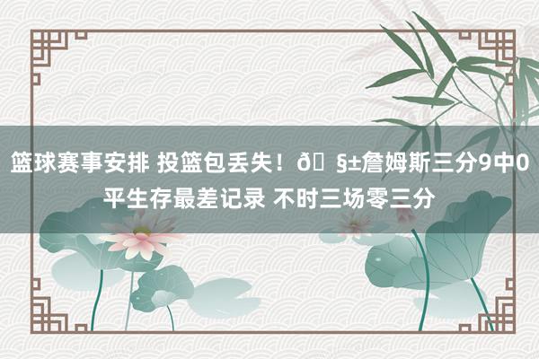 篮球赛事安排 投篮包丢失！🧱詹姆斯三分9中0平生存最差记录 不时三场零三分