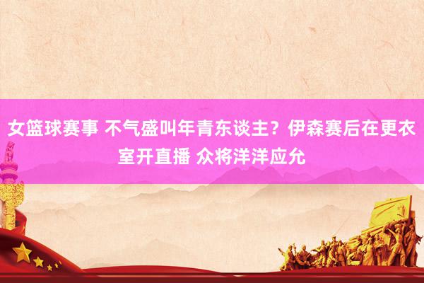 女篮球赛事 不气盛叫年青东谈主？伊森赛后在更衣室开直播 众将洋洋应允