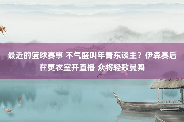 最近的篮球赛事 不气盛叫年青东谈主？伊森赛后在更衣室开直播 众将轻歌曼舞