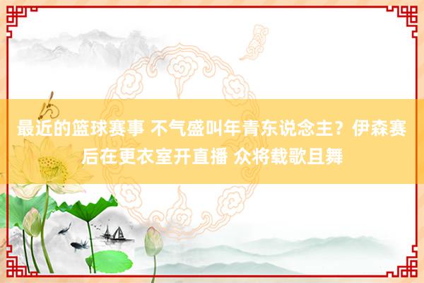 最近的篮球赛事 不气盛叫年青东说念主？伊森赛后在更衣室开直播 众将载歌且舞