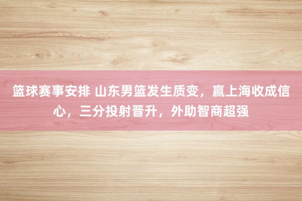 篮球赛事安排 山东男篮发生质变，赢上海收成信心，三分投射晋升，外助智商超强