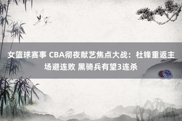 女篮球赛事 CBA彻夜献艺焦点大战：杜锋重返主场避连败 黑骑兵有望3连杀