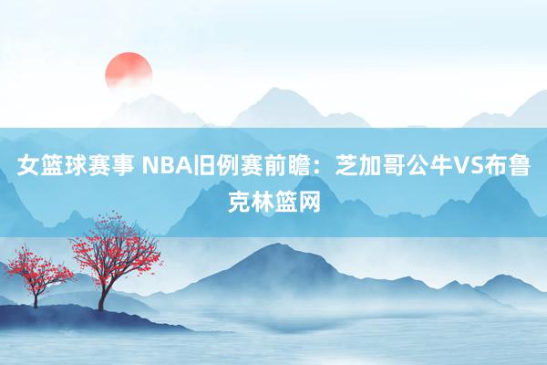 女篮球赛事 NBA旧例赛前瞻：芝加哥公牛VS布鲁克林篮网