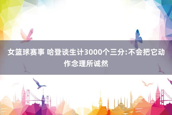 女篮球赛事 哈登谈生计3000个三分:不会把它动作念理所诚然