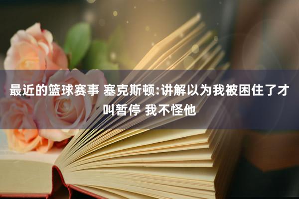 最近的篮球赛事 塞克斯顿:讲解以为我被困住了才叫暂停 我不怪他