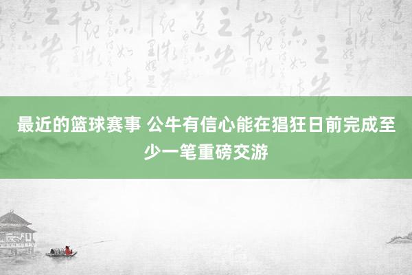 最近的篮球赛事 公牛有信心能在猖狂日前完成至少一笔重磅交游