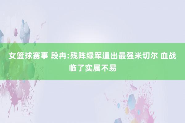 女篮球赛事 段冉:残阵绿军逼出最强米切尔 血战临了实属不易