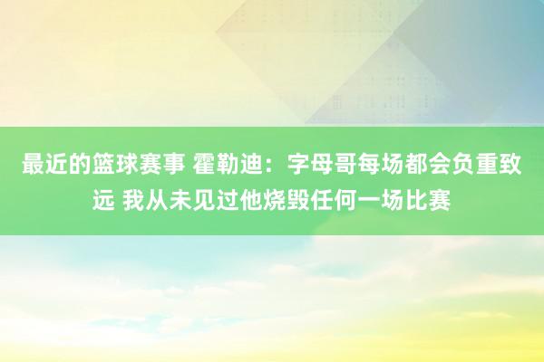 最近的篮球赛事 霍勒迪：字母哥每场都会负重致远 我从未见过他烧毁任何一场比赛