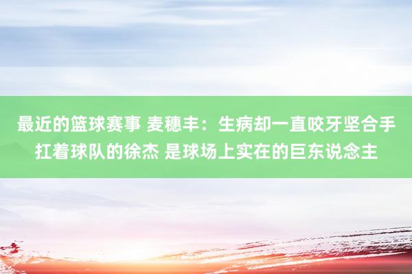 最近的篮球赛事 麦穗丰：生病却一直咬牙坚合手扛着球队的徐杰 是球场上实在的巨东说念主