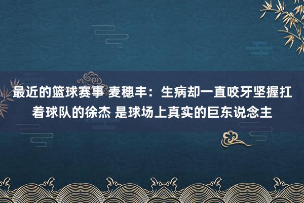 最近的篮球赛事 麦穗丰：生病却一直咬牙坚握扛着球队的徐杰 是球场上真实的巨东说念主