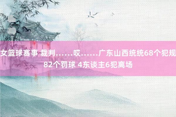 女篮球赛事 裁判……哎……广东山西统统68个犯规82个罚球 4东谈主6犯离场