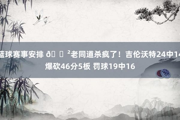 篮球赛事安排 😲老同道杀疯了！吉伦沃特24中14爆砍46分5板 罚球19中16