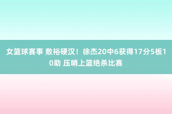 女篮球赛事 敷裕硬汉！徐杰20中6获得17分5板10助 压哨上篮绝杀比赛