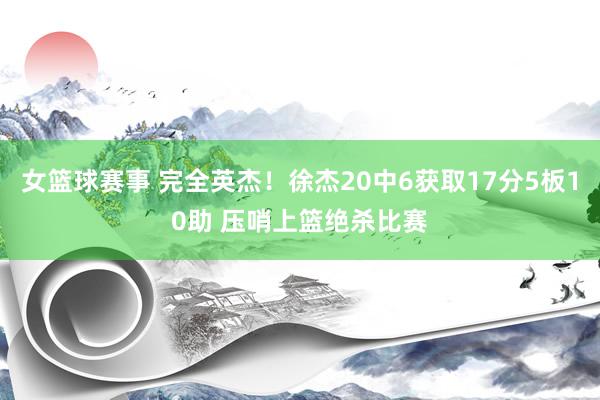 女篮球赛事 完全英杰！徐杰20中6获取17分5板10助 压哨上篮绝杀比赛