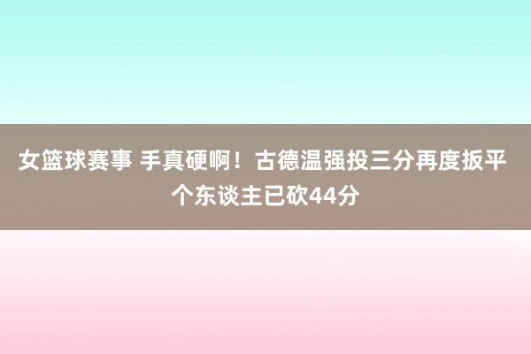 女篮球赛事 手真硬啊！古德温强投三分再度扳平 个东谈主已砍44分