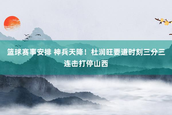 篮球赛事安排 神兵天降！杜润旺要道时刻三分三连击打停山西