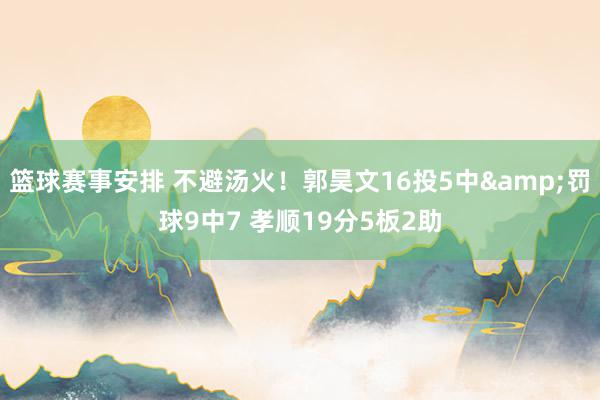 篮球赛事安排 不避汤火！郭昊文16投5中&罚球9中7 孝顺19分5板2助