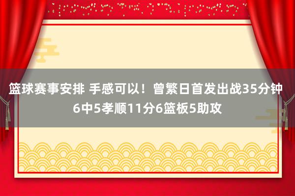 篮球赛事安排 手感可以！曾繁日首发出战35分钟 6中5孝顺11分6篮板5助攻