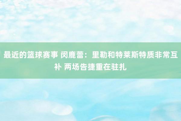 最近的篮球赛事 闵鹿蕾：里勒和特莱斯特质非常互补 两场告捷重在驻扎