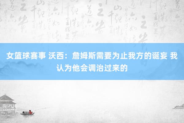 女篮球赛事 沃西：詹姆斯需要为止我方的诞妄 我认为他会调治过来的