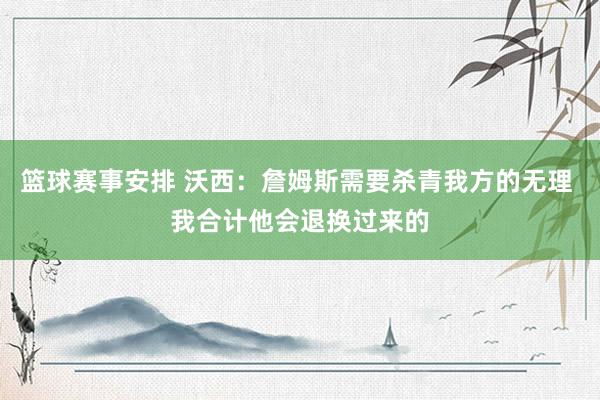 篮球赛事安排 沃西：詹姆斯需要杀青我方的无理 我合计他会退换过来的