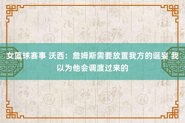 女篮球赛事 沃西：詹姆斯需要放置我方的诞妄 我以为他会调渡过来的