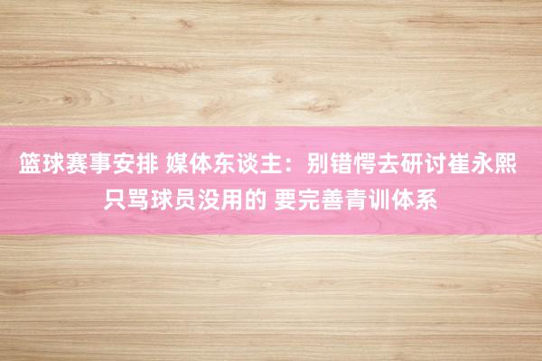 篮球赛事安排 媒体东谈主：别错愕去研讨崔永熙 只骂球员没用的 要完善青训体系