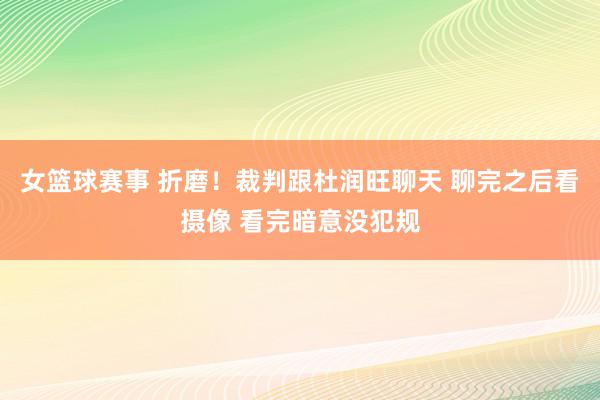 女篮球赛事 折磨！裁判跟杜润旺聊天 聊完之后看摄像 看完暗意没犯规