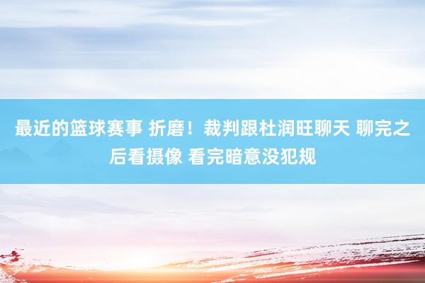 最近的篮球赛事 折磨！裁判跟杜润旺聊天 聊完之后看摄像 看完暗意没犯规