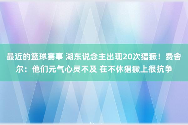 最近的篮球赛事 湖东说念主出现20次猖獗！费舍尔：他们元气心灵不及 在不休猖獗上很抗争