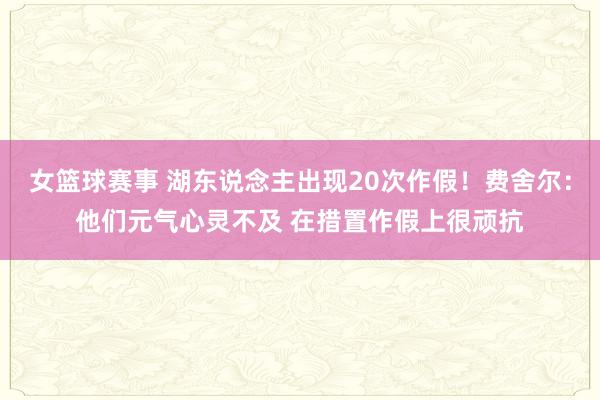 女篮球赛事 湖东说念主出现20次作假！费舍尔：他们元气心灵不及 在措置作假上很顽抗