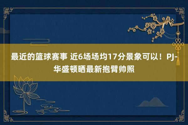 最近的篮球赛事 近6场场均17分景象可以！PJ-华盛顿晒最新抱臂帅照