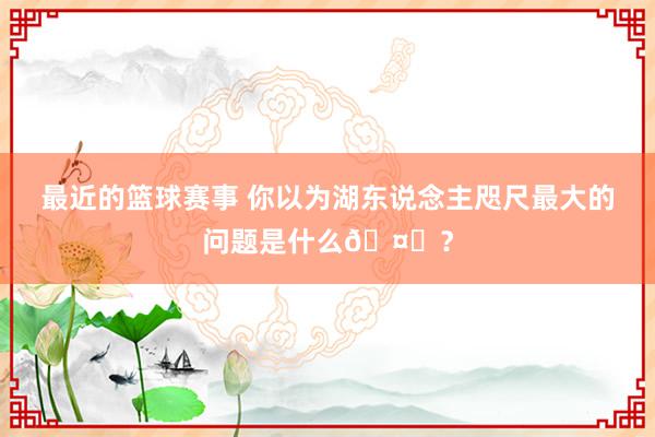 最近的篮球赛事 你以为湖东说念主咫尺最大的问题是什么🤔？