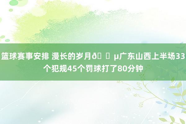 篮球赛事安排 漫长的岁月😵广东山西上半场33个犯规45个罚球打了80分钟