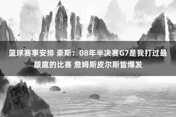 篮球赛事安排 豪斯：08年半决赛G7是我打过最跋扈的比赛 詹姆斯皮尔斯皆爆发