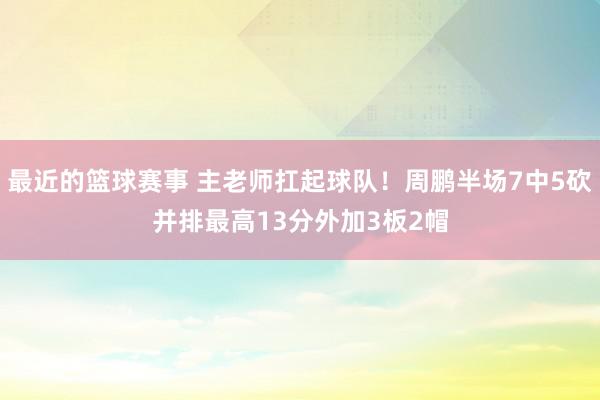 最近的篮球赛事 主老师扛起球队！周鹏半场7中5砍并排最高13分外加3板2帽