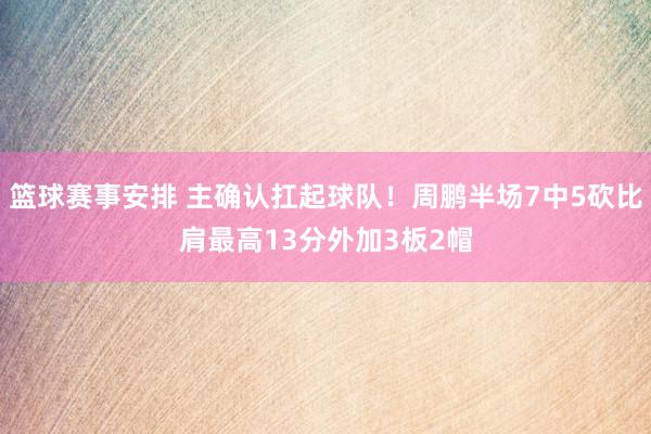 篮球赛事安排 主确认扛起球队！周鹏半场7中5砍比肩最高13分外加3板2帽