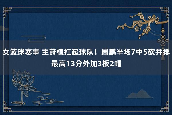 女篮球赛事 主莳植扛起球队！周鹏半场7中5砍并排最高13分外加3板2帽