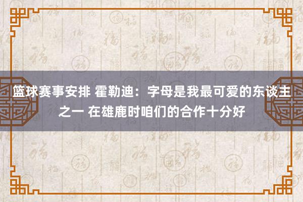 篮球赛事安排 霍勒迪：字母是我最可爱的东谈主之一 在雄鹿时咱们的合作十分好