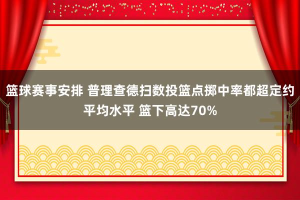 篮球赛事安排 普理查德扫数投篮点掷中率都超定约平均水平 篮下高达70%